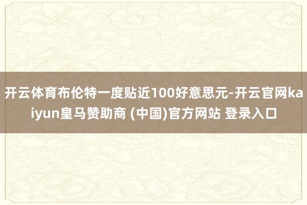 开云体育布伦特一度贴近100好意思元-开云官网kaiyun皇马赞助商 (中国)官方网站 登录入口