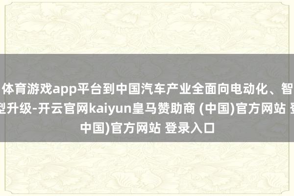 体育游戏app平台到中国汽车产业全面向电动化、智能化转型升级-开云官网kaiyun皇马赞助商 (中国)官方网站 登录入口