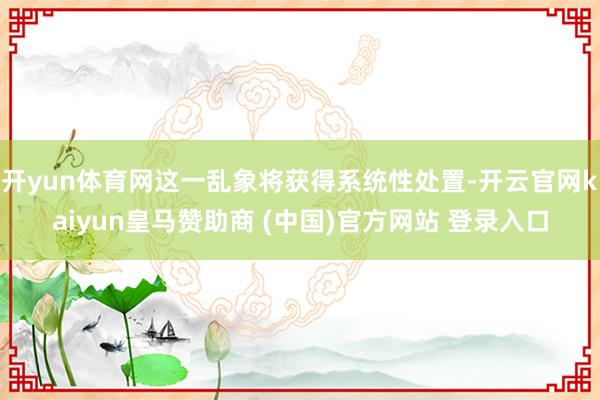 开yun体育网这一乱象将获得系统性处置-开云官网kaiyun皇马赞助商 (中国)官方网站 登录入口