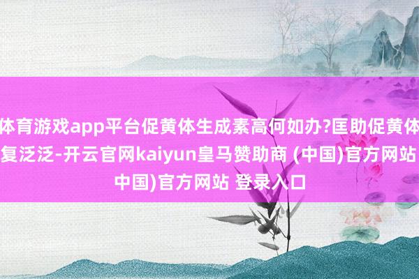 体育游戏app平台促黄体生成素高何如办?匡助促黄体生成素收复泛泛-开云官网kaiyun皇马赞助商 (中国)官方网站 登录入口