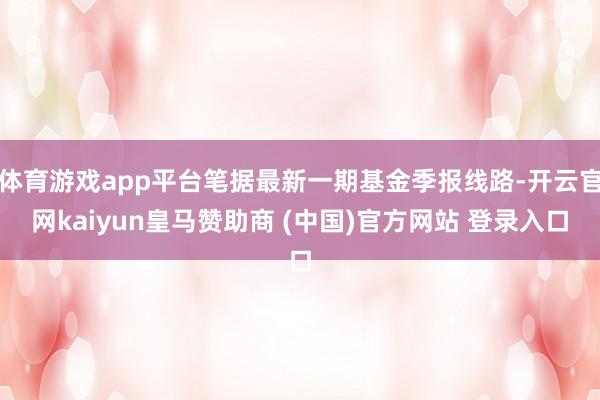 体育游戏app平台笔据最新一期基金季报线路-开云官网kaiyun皇马赞助商 (中国)官方网站 登录入口