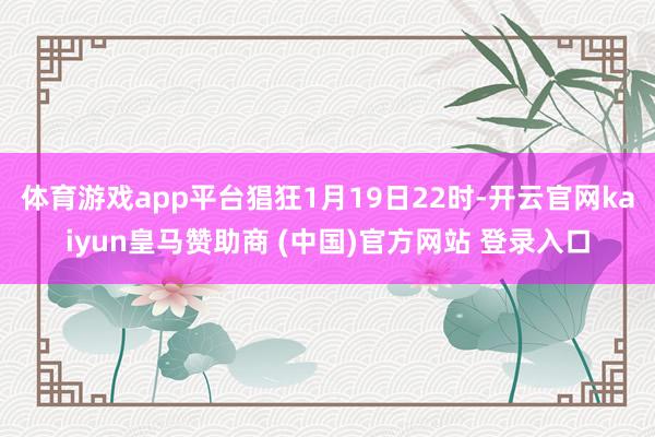 体育游戏app平台猖狂1月19日22时-开云官网kaiyun皇马赞助商 (中国)官方网站 登录入口