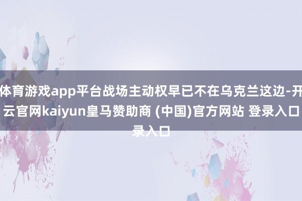 体育游戏app平台战场主动权早已不在乌克兰这边-开云官网kaiyun皇马赞助商 (中国)官方网站 登录入口
