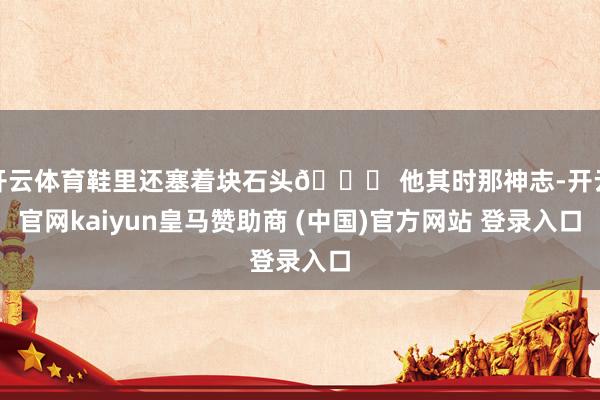 开云体育鞋里还塞着块石头😅 他其时那神志-开云官网kaiyun皇马赞助商 (中国)官方网站 登录入口