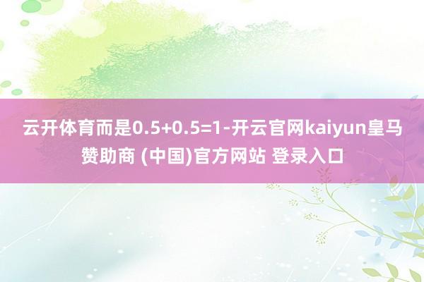 云开体育而是0.5+0.5=1-开云官网kaiyun皇马赞助商 (中国)官方网站 登录入口