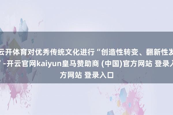 云开体育对优秀传统文化进行“创造性转变、翻新性发展”-开云官网kaiyun皇马赞助商 (中国)官方网站 登录入口
