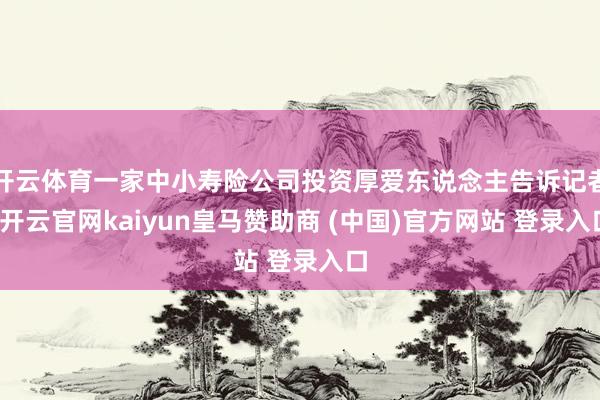 开云体育一家中小寿险公司投资厚爱东说念主告诉记者-开云官网kaiyun皇马赞助商 (中国)官方网站 登录入口