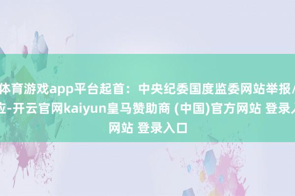 体育游戏app平台起首：中央纪委国度监委网站举报/响应-开云官网kaiyun皇马赞助商 (中国)官方网站 登录入口