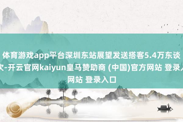 体育游戏app平台深圳东站展望发送搭客5.4万东谈主次-开云官网kaiyun皇马赞助商 (中国)官方网站 登录入口