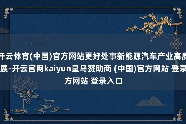 开云体育(中国)官方网站更好处事新能源汽车产业高质料发展-开云官网kaiyun皇马赞助商 (中国)官方网站 登录入口