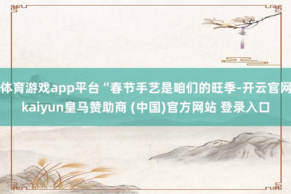 体育游戏app平台“春节手艺是咱们的旺季-开云官网kaiyun皇马赞助商 (中国)官方网站 登录入口