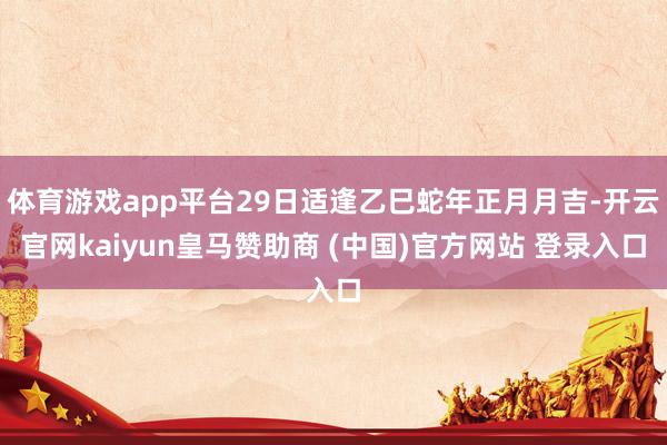 体育游戏app平台29日适逢乙巳蛇年正月月吉-开云官网kaiyun皇马赞助商 (中国)官方网站 登录入口