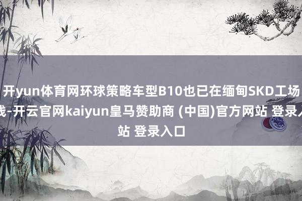 开yun体育网环球策略车型B10也已在缅甸SKD工场下线-开云官网kaiyun皇马赞助商 (中国)官方网站 登录入口
