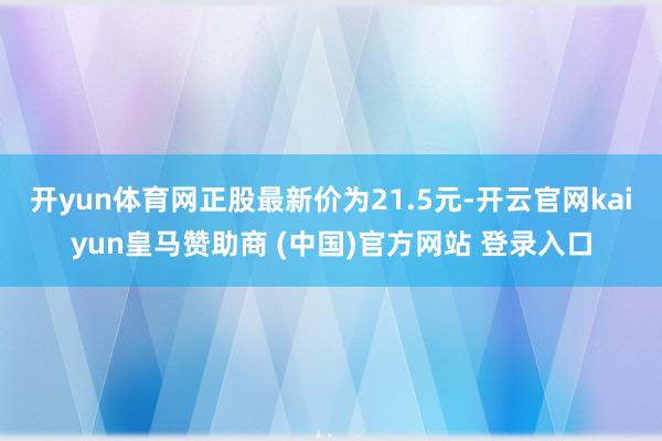 开yun体育网正股最新价为21.5元-开云官网kaiyun皇马赞助商 (中国)官方网站 登录入口