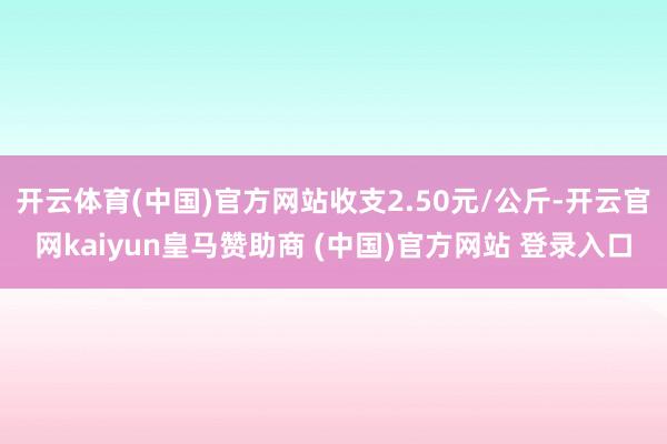 开云体育(中国)官方网站收支2.50元/公斤-开云官网kaiyun皇马赞助商 (中国)官方网站 登录入口