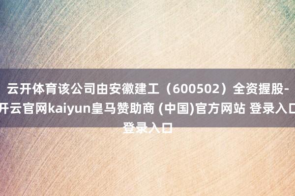 云开体育该公司由安徽建工（600502）全资握股-开云官网kaiyun皇马赞助商 (中国)官方网站 登录入口