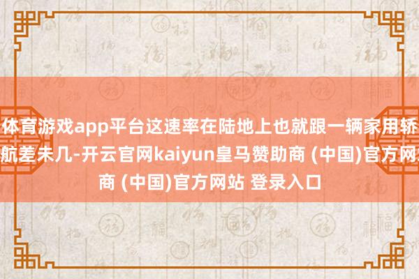 体育游戏app平台这速率在陆地上也就跟一辆家用轿车的平淡巡航差未几-开云官网kaiyun皇马赞助商 (中国)官方网站 登录入口