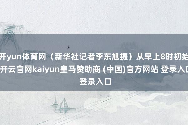 开yun体育网（新华社记者李东旭摄）从早上8时初始-开云官网kaiyun皇马赞助商 (中国)官方网站 登录入口