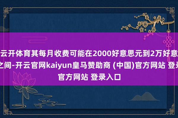 云开体育其每月收费可能在2000好意思元到2万好意思元之间-开云官网kaiyun皇马赞助商 (中国)官方网站 登录入口
