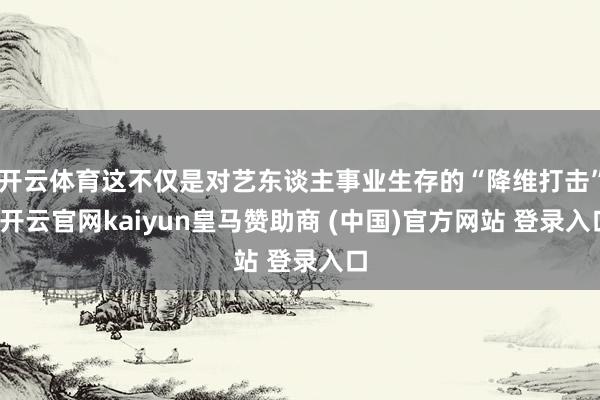 开云体育这不仅是对艺东谈主事业生存的“降维打击”-开云官网kaiyun皇马赞助商 (中国)官方网站 登录入口