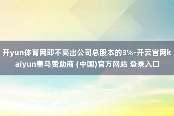 开yun体育网即不高出公司总股本的3%-开云官网kaiyun皇马赞助商 (中国)官方网站 登录入口