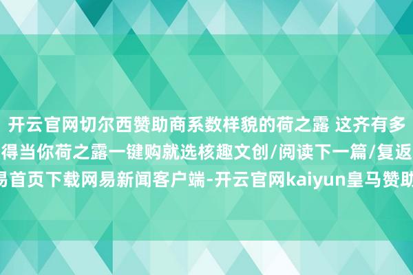 开云官网切尔西赞助商系数样貌的荷之露 这齐有多种香型多种规格总有一款得当你荷之露一键购就选核趣文创/阅读下一篇/复返网易首页下载网易新闻客户端-开云官网kaiyun皇马赞助商 (中国)官方网站 登录入口