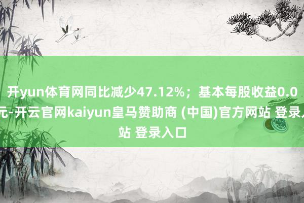 开yun体育网同比减少47.12%；基本每股收益0.065元-开云官网kaiyun皇马赞助商 (中国)官方网站 登录入口