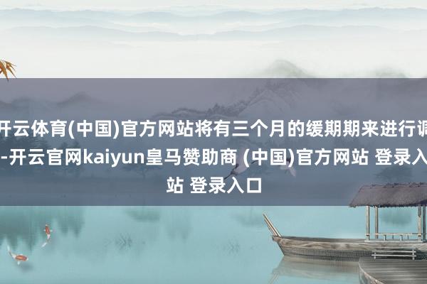 开云体育(中国)官方网站将有三个月的缓期期来进行调遣-开云官网kaiyun皇马赞助商 (中国)官方网站 登录入口