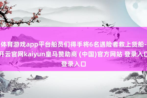 体育游戏app平台船员们得手将6名遇险者救上货船-开云官网kaiyun皇马赞助商 (中国)官方网站 登录入口