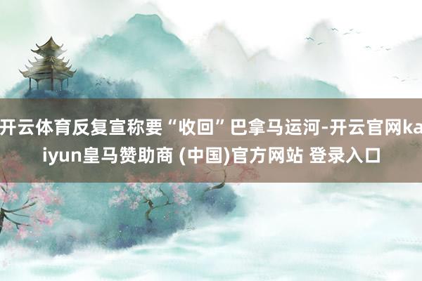 开云体育反复宣称要“收回”巴拿马运河-开云官网kaiyun皇马赞助商 (中国)官方网站 登录入口