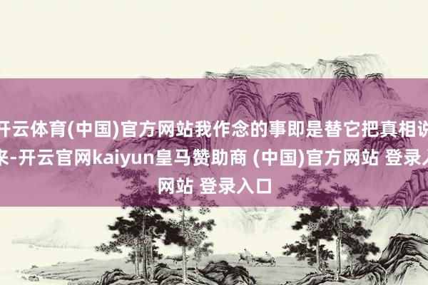 开云体育(中国)官方网站我作念的事即是替它把真相说出来-开云官网kaiyun皇马赞助商 (中国)官方网站 登录入口