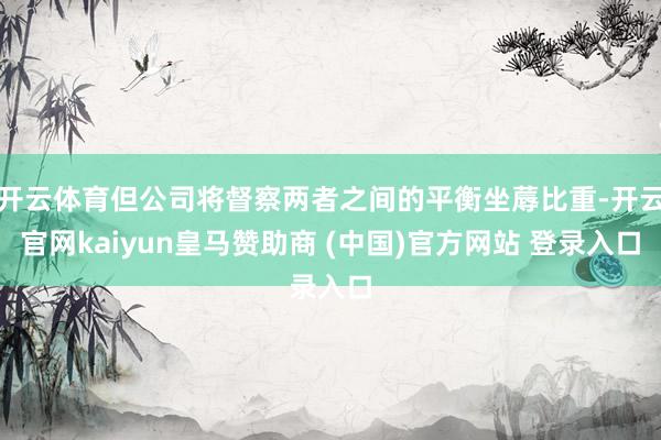 开云体育但公司将督察两者之间的平衡坐蓐比重-开云官网kaiyun皇马赞助商 (中国)官方网站 登录入口