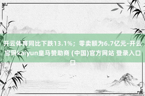 开云体育同比下跌13.1%；零卖额为6.7亿元-开云官网kaiyun皇马赞助商 (中国)官方网站 登录入口