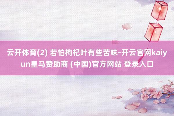 云开体育(2) 若怕枸杞叶有些苦味-开云官网kaiyun皇马赞助商 (中国)官方网站 登录入口
