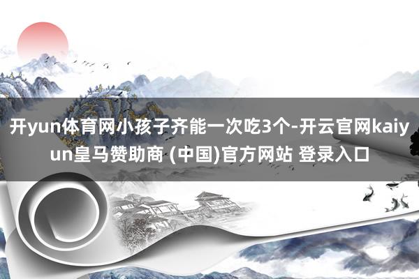 开yun体育网小孩子齐能一次吃3个-开云官网kaiyun皇马赞助商 (中国)官方网站 登录入口