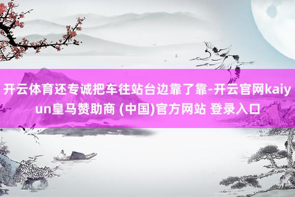 开云体育还专诚把车往站台边靠了靠-开云官网kaiyun皇马赞助商 (中国)官方网站 登录入口