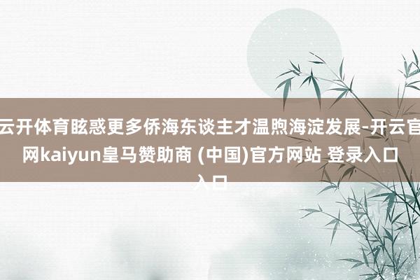 云开体育眩惑更多侨海东谈主才温煦海淀发展-开云官网kaiyun皇马赞助商 (中国)官方网站 登录入口