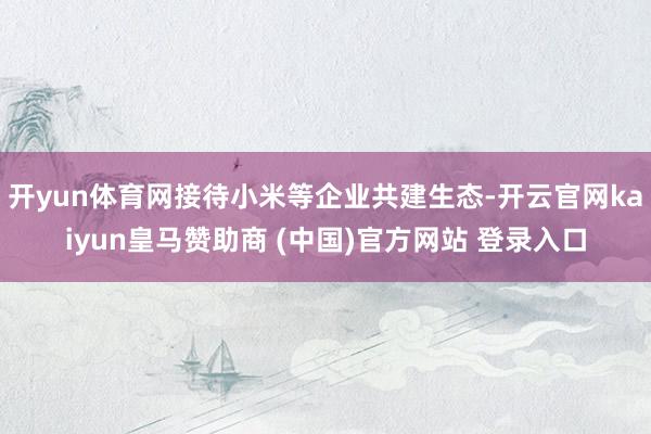 开yun体育网接待小米等企业共建生态-开云官网kaiyun皇马赞助商 (中国)官方网站 登录入口