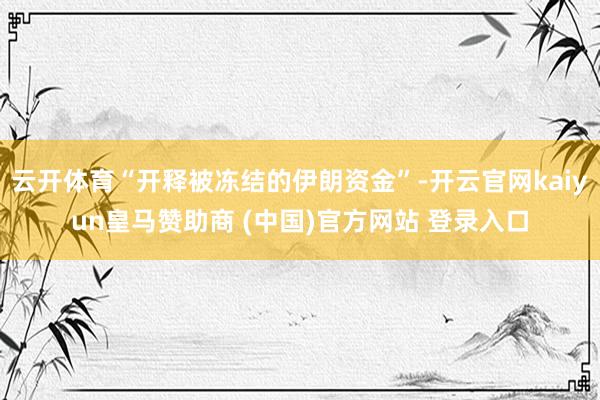 云开体育“开释被冻结的伊朗资金”-开云官网kaiyun皇马赞助商 (中国)官方网站 登录入口