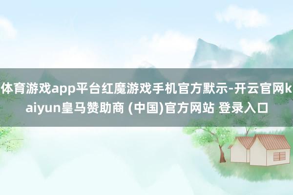 体育游戏app平台红魔游戏手机官方默示-开云官网kaiyun皇马赞助商 (中国)官方网站 登录入口