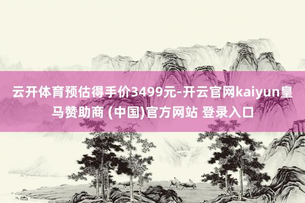 云开体育预估得手价3499元-开云官网kaiyun皇马赞助商 (中国)官方网站 登录入口