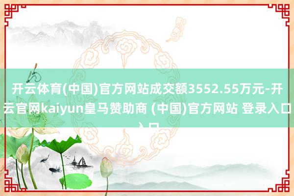 开云体育(中国)官方网站成交额3552.55万元-开云官网kaiyun皇马赞助商 (中国)官方网站 登录入口