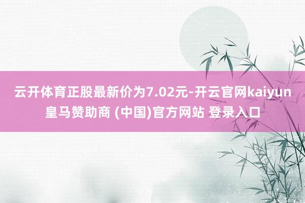 云开体育正股最新价为7.02元-开云官网kaiyun皇马赞助商 (中国)官方网站 登录入口