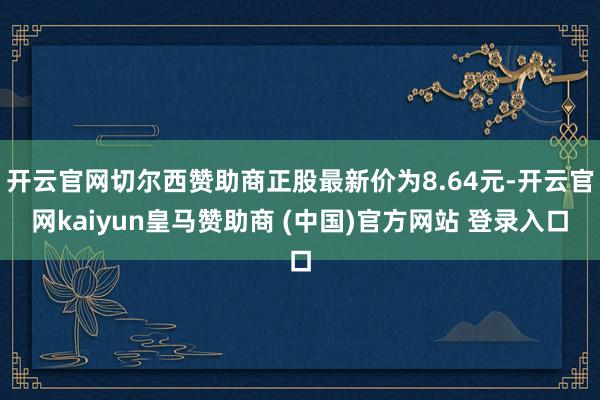 开云官网切尔西赞助商正股最新价为8.64元-开云官网kaiyun皇马赞助商 (中国)官方网站 登录入口