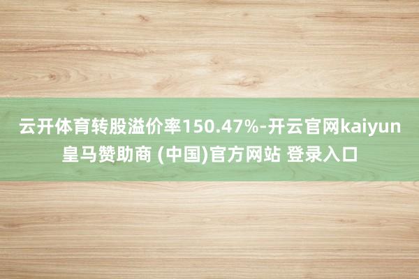 云开体育转股溢价率150.47%-开云官网kaiyun皇马赞助商 (中国)官方网站 登录入口
