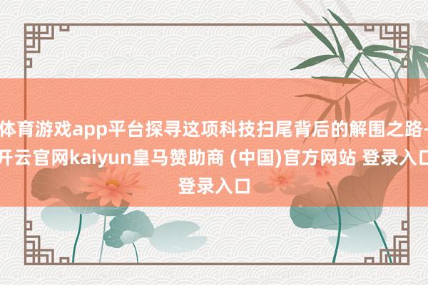 体育游戏app平台探寻这项科技扫尾背后的解围之路-开云官网kaiyun皇马赞助商 (中国)官方网站 登录入口