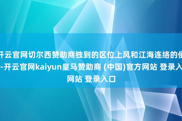 开云官网切尔西赞助商独到的区位上风和江海连络的便利-开云官网kaiyun皇马赞助商 (中国)官方网站 登录入口