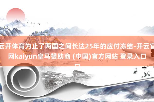 云开体育为止了两国之间长达25年的应付冻结-开云官网kaiyun皇马赞助商 (中国)官方网站 登录入口