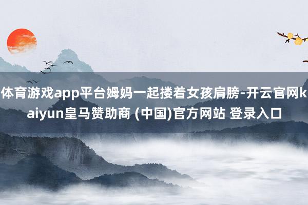 体育游戏app平台姆妈一起搂着女孩肩膀-开云官网kaiyun皇马赞助商 (中国)官方网站 登录入口
