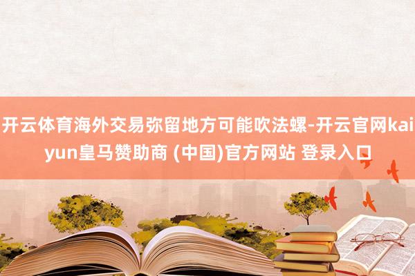 开云体育海外交易弥留地方可能吹法螺-开云官网kaiyun皇马赞助商 (中国)官方网站 登录入口